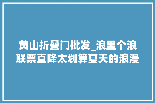 黄山折叠门批发_浪里个浪联票直降太划算夏天的浪漫这里占一半