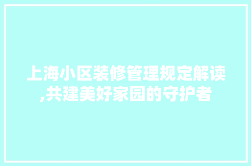 上海小区装修管理规定解读,共建美好家园的守护者