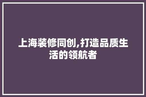 上海装修同创,打造品质生活的领航者