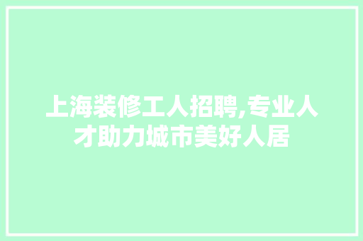 上海装修工人招聘,专业人才助力城市美好人居