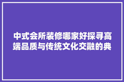 中式会所装修哪家好探寻高端品质与传统文化交融的典范