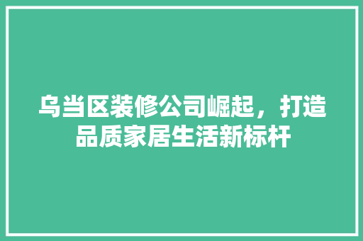 乌当区装修公司崛起，打造品质家居生活新标杆