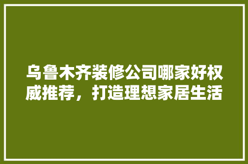 乌鲁木齐装修公司哪家好权威推荐，打造理想家居生活