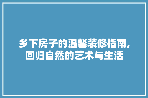 乡下房子的温馨装修指南,回归自然的艺术与生活