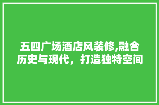 五四广场酒店风装修,融合历史与现代，打造独特空间美学