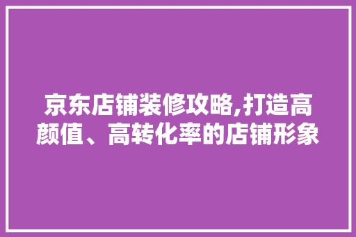 京东店铺装修攻略,打造高颜值、高转化率的店铺形象