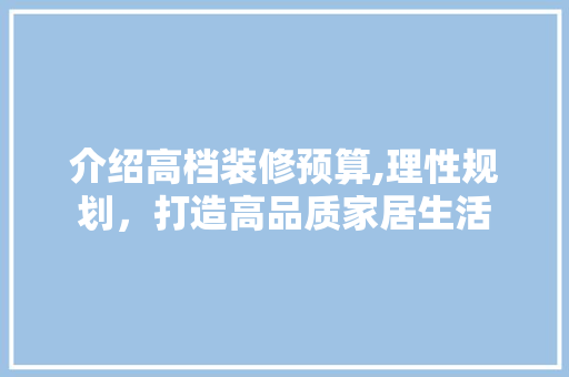 介绍高档装修预算,理性规划，打造高品质家居生活