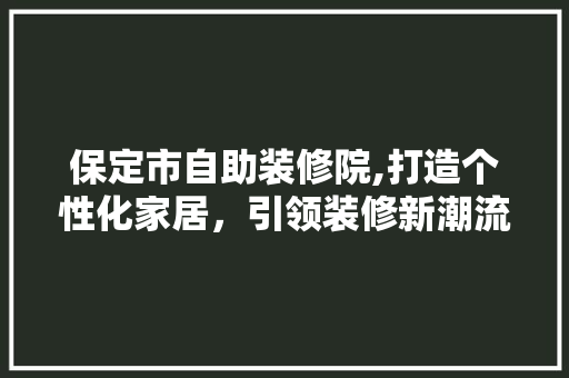 保定市自助装修院,打造个性化家居，引领装修新潮流