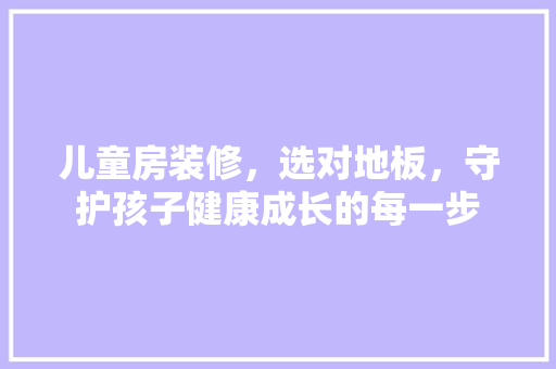 儿童房装修，选对地板，守护孩子健康成长的每一步