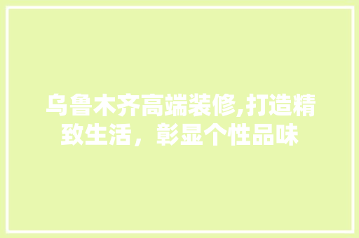 乌鲁木齐高端装修,打造精致生活，彰显个性品味