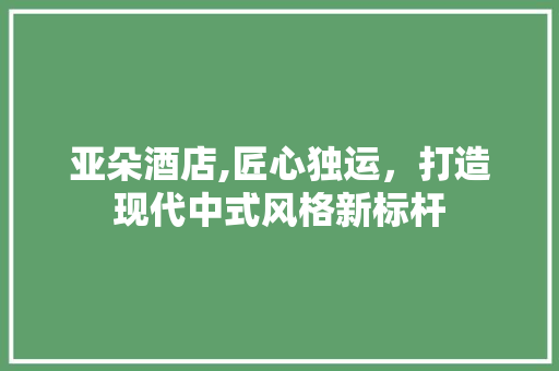 亚朵酒店,匠心独运，打造现代中式风格新标杆
