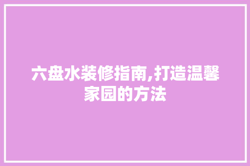 六盘水装修指南,打造温馨家园的方法