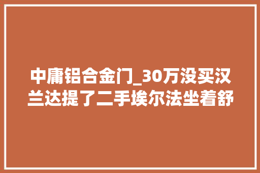 中庸铝合金门_30万没买汉兰达提了二手埃尔法坐着舒服回家过年面子足