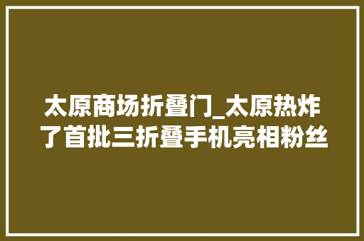 太原商场折叠门_太原热炸了首批三折叠手机亮相粉丝们激动到亲吻爱机哎呀