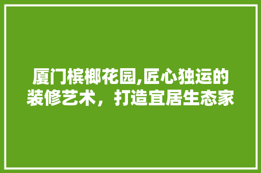 厦门槟榔花园,匠心独运的装修艺术，打造宜居生态家园