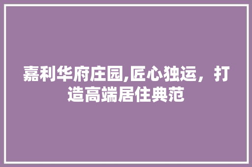 嘉利华府庄园,匠心独运，打造高端居住典范
