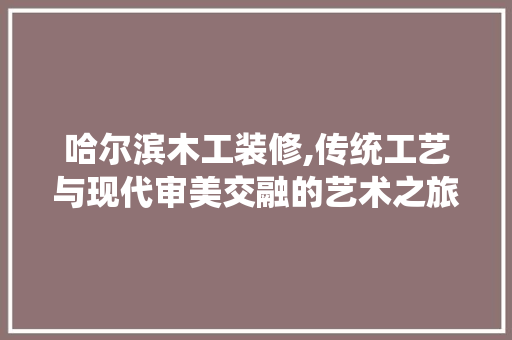 哈尔滨木工装修,传统工艺与现代审美交融的艺术之旅