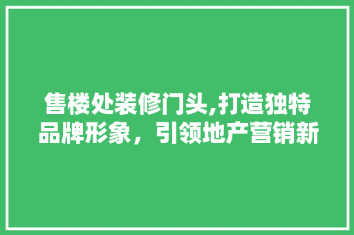 售楼处装修门头,打造独特品牌形象，引领地产营销新潮流