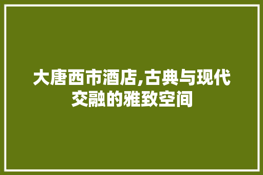 大唐西市酒店,古典与现代交融的雅致空间