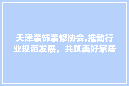 天津装饰装修协会,推动行业规范发展，共筑美好家居生活