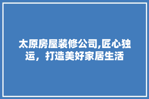 太原房屋装修公司,匠心独运，打造美好家居生活