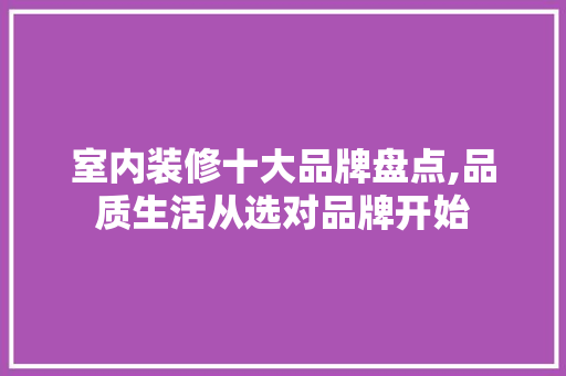室内装修十大品牌盘点,品质生活从选对品牌开始