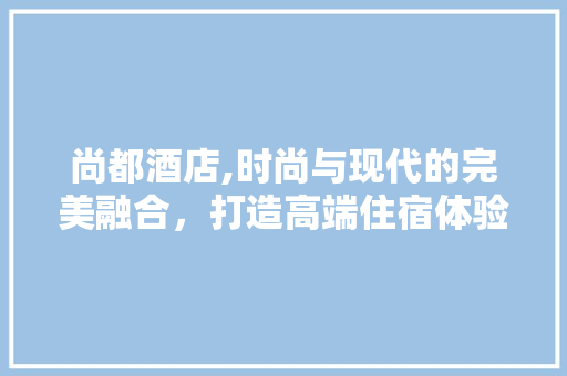 尚都酒店,时尚与现代的完美融合，打造高端住宿体验