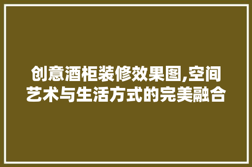 创意酒柜装修效果图,空间艺术与生活方式的完美融合