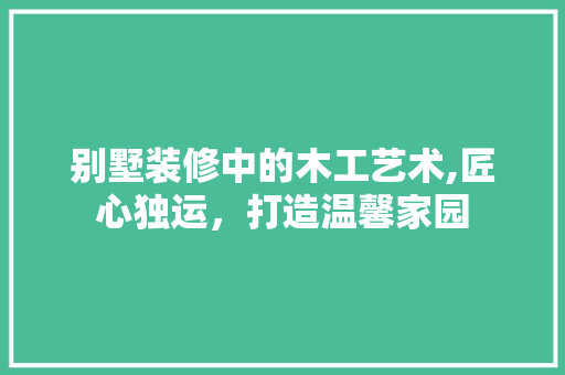 别墅装修中的木工艺术,匠心独运，打造温馨家园