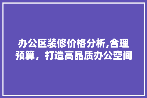办公区装修价格分析,合理预算，打造高品质办公空间