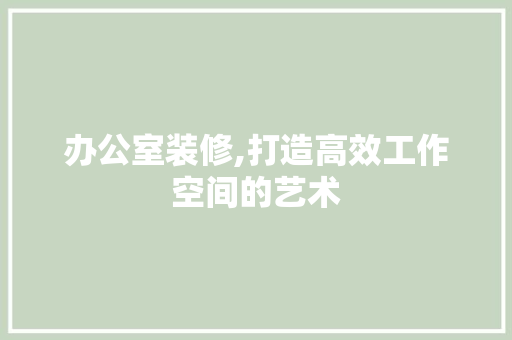 办公室装修,打造高效工作空间的艺术