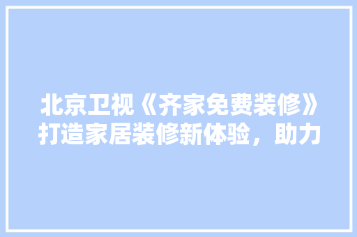 北京卫视《齐家免费装修》打造家居装修新体验，助力美好生活