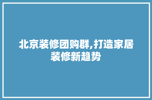 北京装修团购群,打造家居装修新趋势