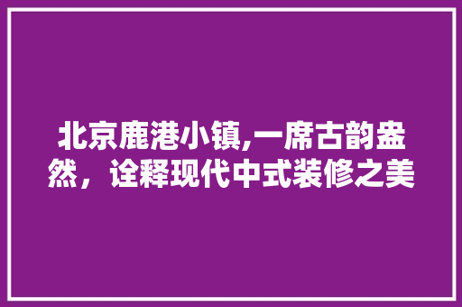 北京鹿港小镇,一席古韵盎然，诠释现代中式装修之美