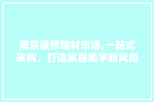 南京装修建材市场,一站式采购，打造家居美学新风尚