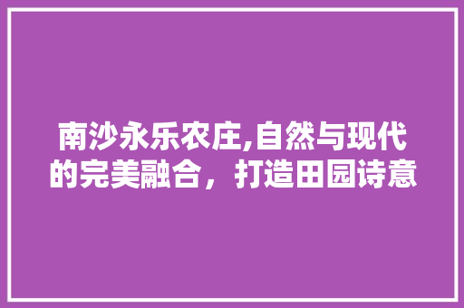 南沙永乐农庄,自然与现代的完美融合，打造田园诗意生活空间