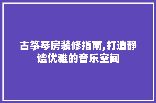 古筝琴房装修指南,打造静谧优雅的音乐空间