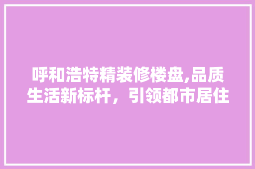 呼和浩特精装修楼盘,品质生活新标杆，引领都市居住潮流