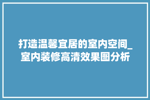 打造温馨宜居的室内空间_室内装修高清效果图分析