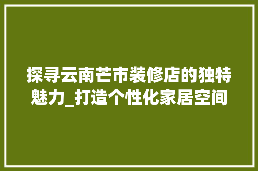 探寻云南芒市装修店的独特魅力_打造个性化家居空间的艺术之旅