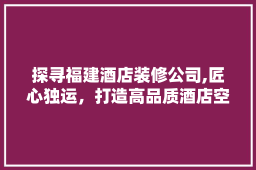 探寻福建酒店装修公司,匠心独运，打造高品质酒店空间