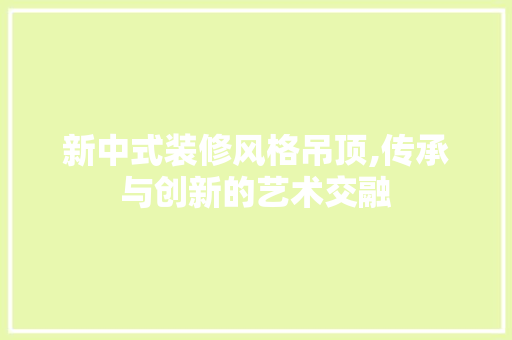 新中式装修风格吊顶,传承与创新的艺术交融