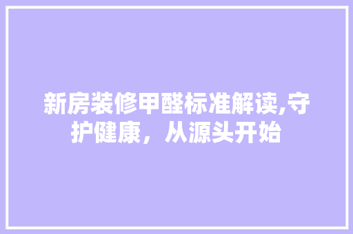 新房装修甲醛标准解读,守护健康，从源头开始