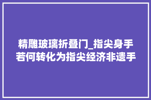 精雕玻璃折叠门_指尖身手若何转化为指尖经济非遗手工有话说