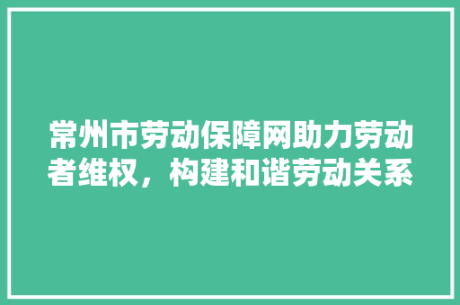 常州市劳动保障网助力劳动者维权，构建和谐劳动关系