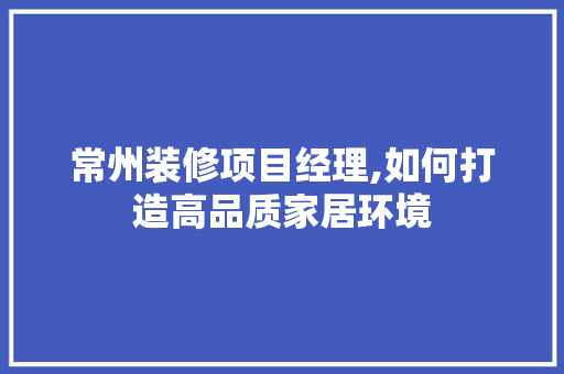 常州装修项目经理,如何打造高品质家居环境