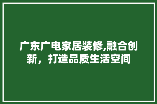 广东广电家居装修,融合创新，打造品质生活空间