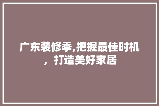 广东装修季,把握最佳时机，打造美好家居