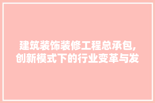 建筑装饰装修工程总承包,创新模式下的行业变革与发展