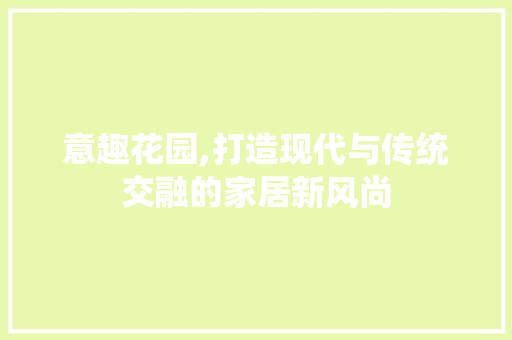 意趣花园,打造现代与传统交融的家居新风尚